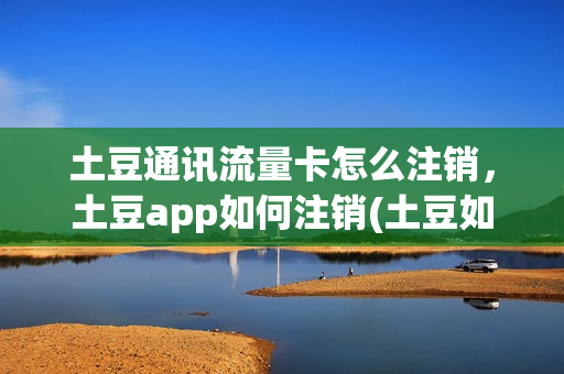 土豆通讯流量卡怎么注销，土豆app如何注销(土豆如何注销账号)