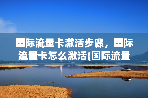 国际流量卡激活步骤，国际流量卡怎么激活(国际流量卡无限不限速全国通用)