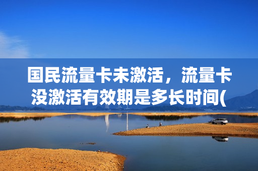 国民流量卡未激活，流量卡没激活有效期是多长时间(流量卡不激活会不会扣钱)