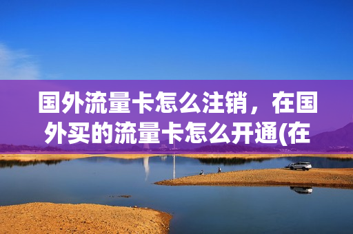 国外流量卡怎么注销，在国外买的流量卡怎么开通(在国外怎么取消流量套餐)