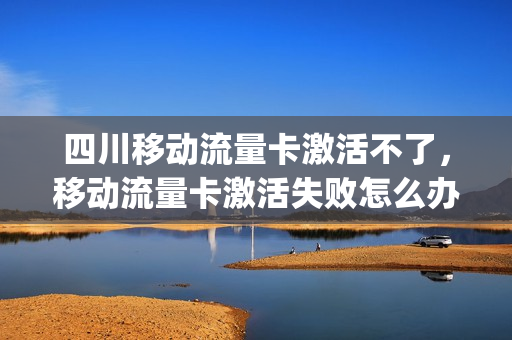 四川移动流量卡激活不了，移动流量卡激活失败怎么办(移动流量卡激活流程)