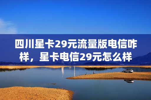 四川星卡29元流量版电信咋样，星卡电信29元怎么样(四川电信星卡定向流量app有哪些)