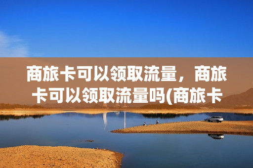 商旅卡可以领取流量，商旅卡可以领取流量吗(商旅卡是什么类型卡)