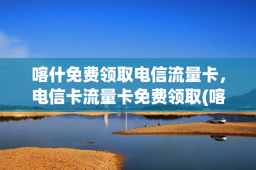喀什免费领取电信流量卡，电信卡流量卡免费领取(喀什电信办卡)