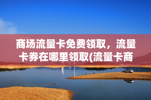 商场流量卡免费领取，流量卡券在哪里领取(流量卡商店)