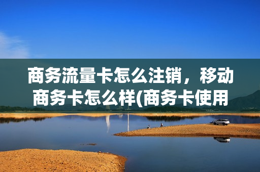 商务流量卡怎么注销，移动商务卡怎么样(商务卡使用范围)