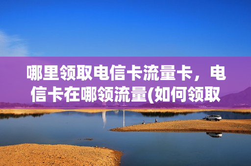 哪里领取电信卡流量卡，电信卡在哪领流量(如何领取电信流量卡)