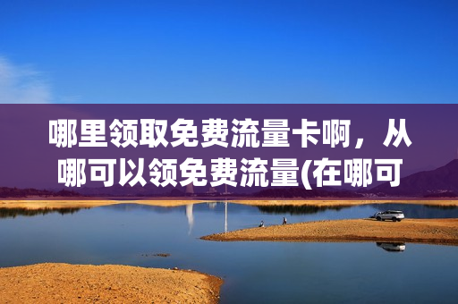 哪里领取免费流量卡啊，从哪可以领免费流量(在哪可以领免费流量)