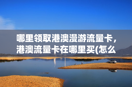 哪里领取港澳漫游流量卡，港澳流量卡在哪里买(怎么办理港澳流量套餐)
