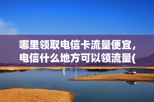 哪里领取电信卡流量便宜，电信什么地方可以领流量(哪里能领电信流量)