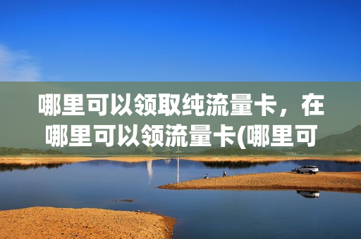 哪里可以领取纯流量卡，在哪里可以领流量卡(哪里可以免费领流量卡)