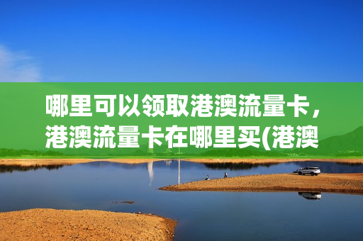 哪里可以领取港澳流量卡，港澳流量卡在哪里买(港澳免费流量)