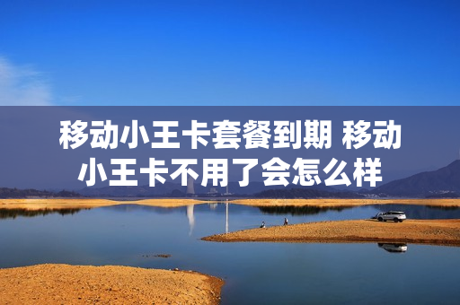 移动小王卡套餐到期 移动小王卡不用了会怎么样
