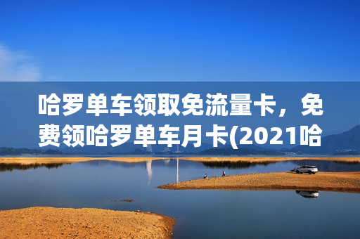 哈罗单车领取免流量卡，免费领哈罗单车月卡(2021哈罗单车免费月卡)
