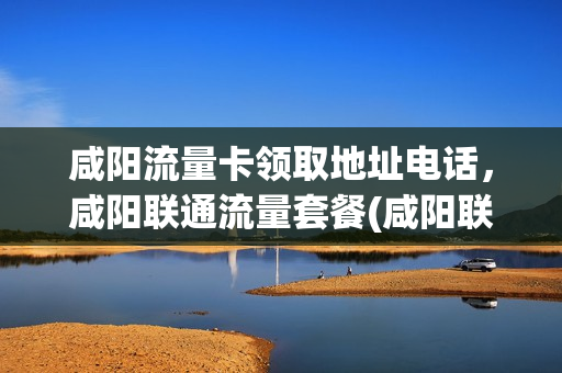 咸阳流量卡领取地址电话，咸阳联通流量套餐(咸阳联通营业厅地址查询)