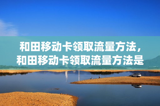 和田移动卡领取流量方法，和田移动卡领取流量方法是什么(和田县移动公司)