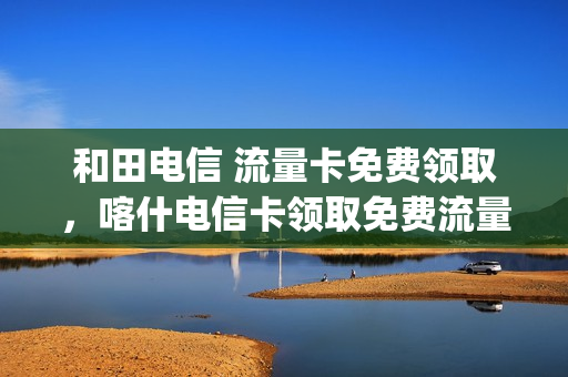 和田电信 流量卡免费领取，喀什电信卡领取免费流量(和田电信营业厅官网)
