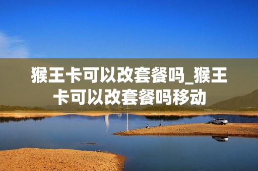 猴王卡可以改套餐吗_猴王卡可以改套餐吗移动