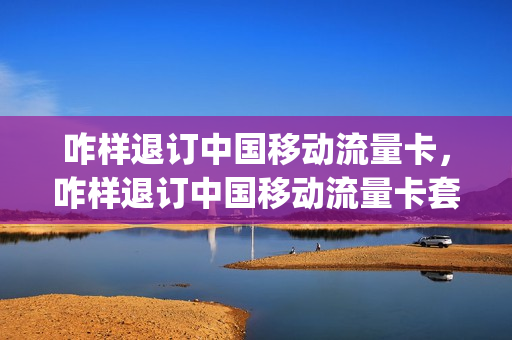 咋样退订中国移动流量卡，咋样退订中国移动流量卡套餐(怎么退订移动流量套餐业务)
