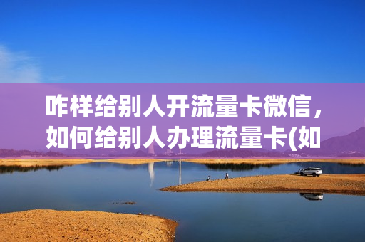 咋样给别人开流量卡微信，如何给别人办理流量卡(如何给别人开通流量)