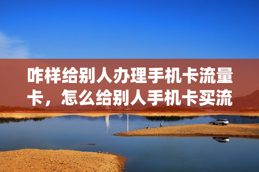 咋样给别人办理手机卡流量卡，怎么给别人手机卡买流量(怎么帮别人办流量卡)