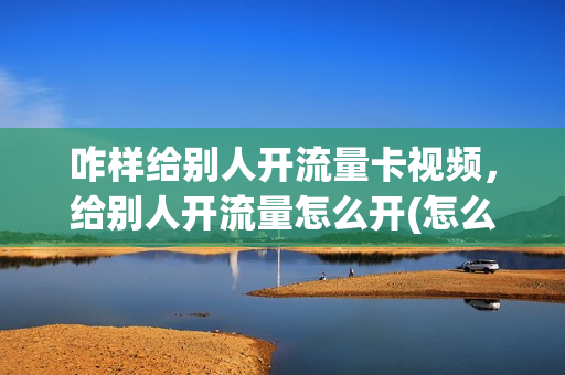咋样给别人开流量卡视频，给别人开流量怎么开(怎么给别人开流量共享)