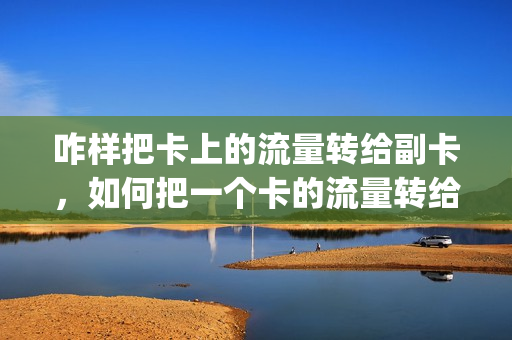 咋样把卡上的流量转给副卡，如何把一个卡的流量转给另一个卡(主卡流量怎么转给副卡)