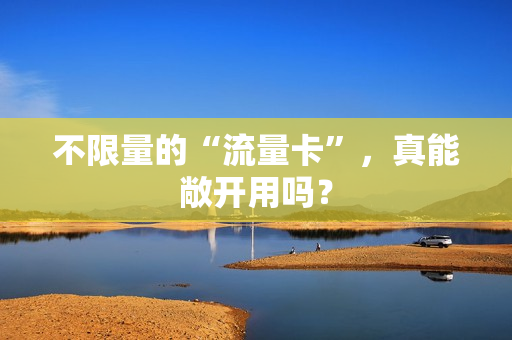 不限量的“流量卡”，真能敞开用吗？