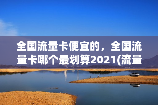 全国流量卡便宜的，全国流量卡哪个最划算2021(流量卡哪个最便宜23种流量卡对比)
