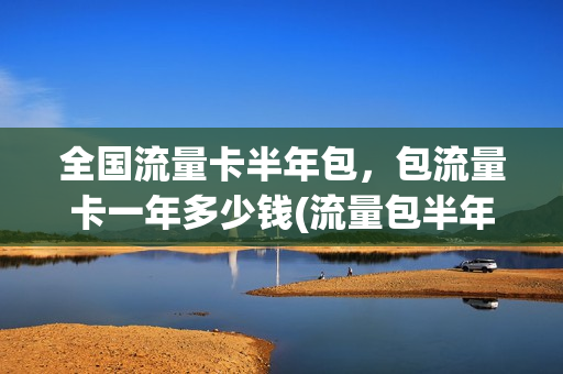 全国流量卡半年包，包流量卡一年多少钱(流量包半年包是啥意思)