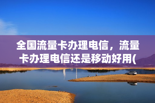 全国流量卡办理电信，流量卡办理电信还是移动好用(纯流量卡电信和移动哪个好)