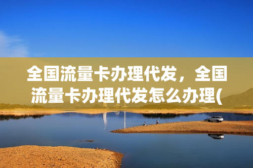全国流量卡办理代发，全国流量卡办理代发怎么办理(流量卡代理平台购买)