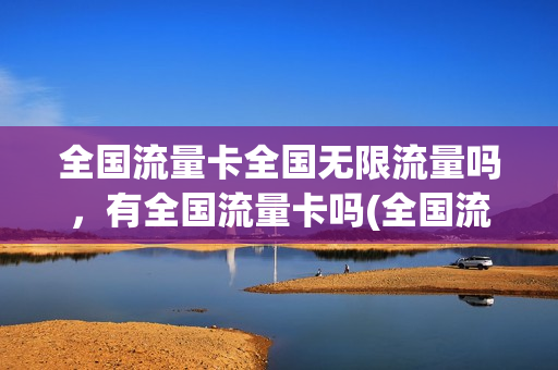 全国流量卡全国无限流量吗，有全国流量卡吗(全国流量卡全国无限流量吗,有全国流量卡吗怎么办)
