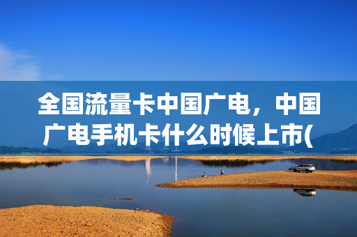 全国流量卡中国广电，中国广电手机卡什么时候上市(广电有流量卡吗)
