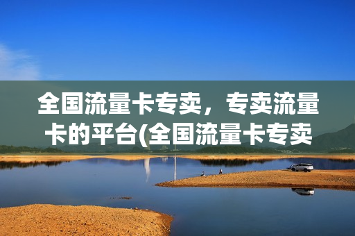 全国流量卡专卖，专卖流量卡的平台(全国流量卡专卖,专卖流量卡的平台有哪些)