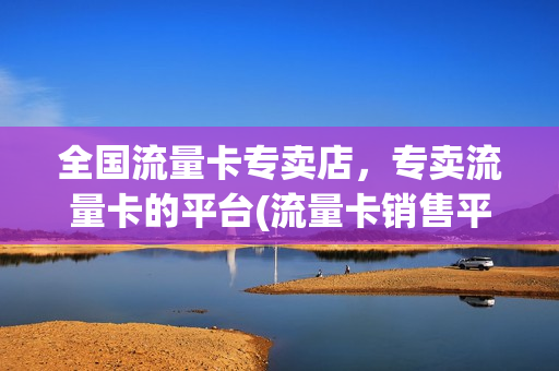 全国流量卡专卖店，专卖流量卡的平台(流量卡销售平台)