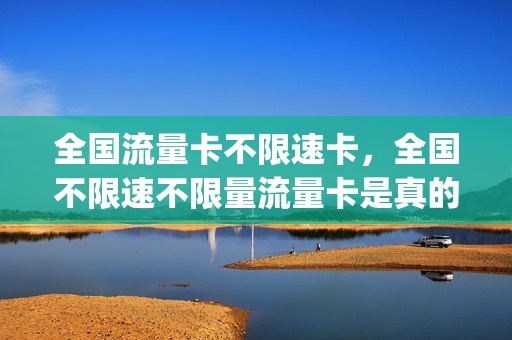 全国流量卡不限速卡，全国不限速不限量流量卡是真的吗(全国通用不限量流量卡)