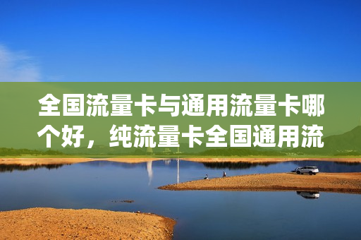 全国流量卡与通用流量卡哪个好，纯流量卡全国通用流量哪个好(国内通用纯流量卡)