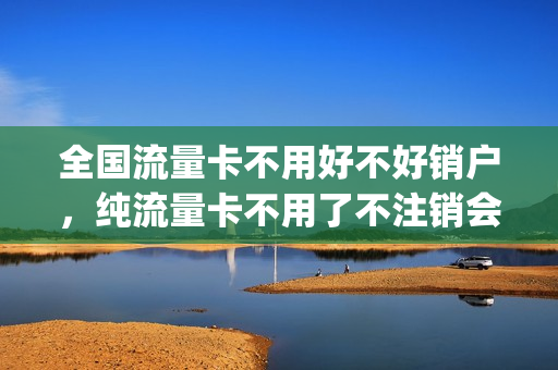 全国流量卡不用好不好销户，纯流量卡不用了不注销会有影响吗(流量卡不用可以注销吗)