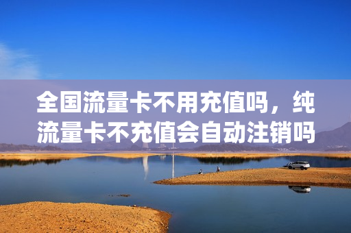 全国流量卡不用充值吗，纯流量卡不充值会自动注销吗(流量卡一直不充钱会怎么样)