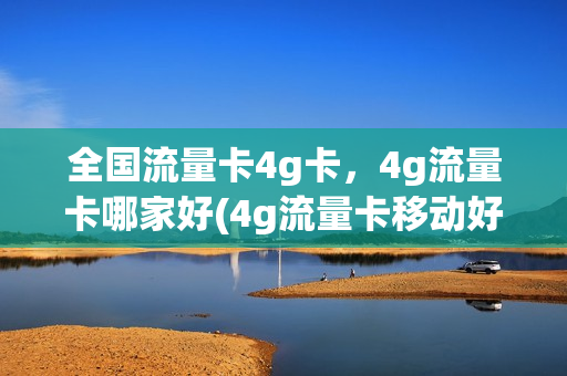 全国流量卡4g卡，4g流量卡哪家好(4g流量卡移动好还是电信的好)