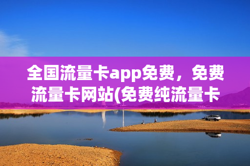 全国流量卡app免费，免费流量卡网站(免费纯流量卡全国通用)