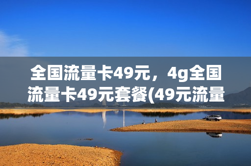 全国流量卡49元，4g全国流量卡49元套餐(49元流量卡是真的吗)