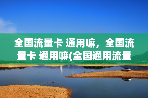 全国流量卡 通用嘛，全国流量卡 通用嘛(全国通用流量卡哪个划算)