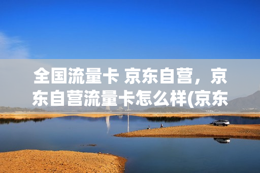 全国流量卡 京东自营，京东自营流量卡怎么样(京东流量卡是什么运营商)