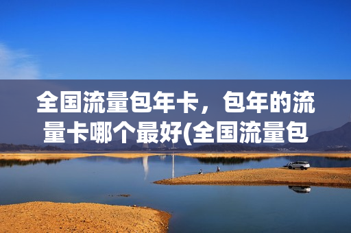 全国流量包年卡，包年的流量卡哪个最好(全国流量包年卡,包年的流量卡哪个最好用)