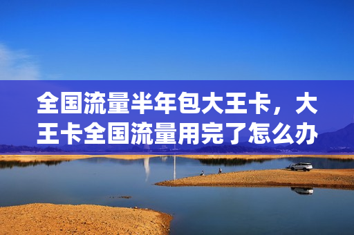 全国流量半年包大王卡，大王卡全国流量用完了怎么办(腾讯大王卡半年流量包是什么)