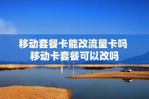 移动套餐卡能改流量卡吗 移动卡套餐可以改吗