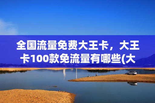 全国流量免费大王卡，大王卡100款免流量有哪些(大王卡免流量软件有哪些)
