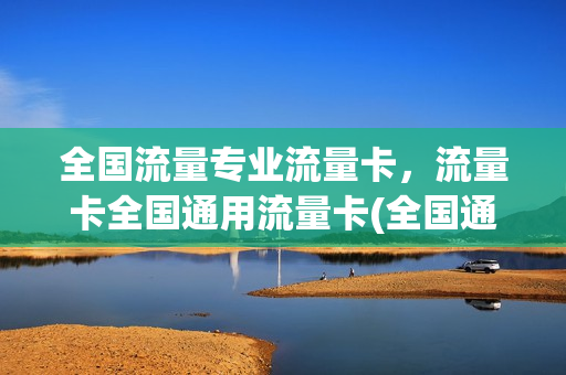 全国流量专业流量卡，流量卡全国通用流量卡(全国通用流量卡哪个最划算2021)